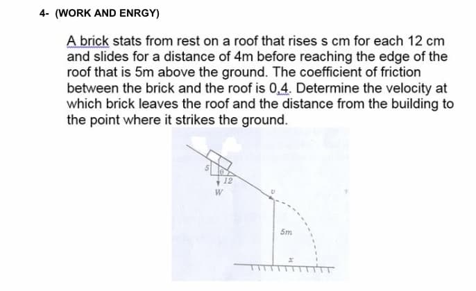 4- (WORK AND ENRGY)
A brick stats from rest on a roof that rises s cm for each 12 cm
and slides for a distance of 4m before reaching the edge of the
roof that is 5m above the ground. The coefficient of friction
between the brick and the roof is 0,4. Determine the velocity at
which brick leaves the roof and the distance from the building to
the point where it strikes the ground.
12
W
5m
