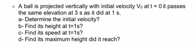 1. A ball is projected vertically with initial velocity Vo at t = 0 it passes
the same elevation at 3 s as it did at 1 s.
a- Determine the initial velocity?
b- Find its height at t=1s?
c- Find its speed at t=1s?
d- Find its maximum height did it reach?
