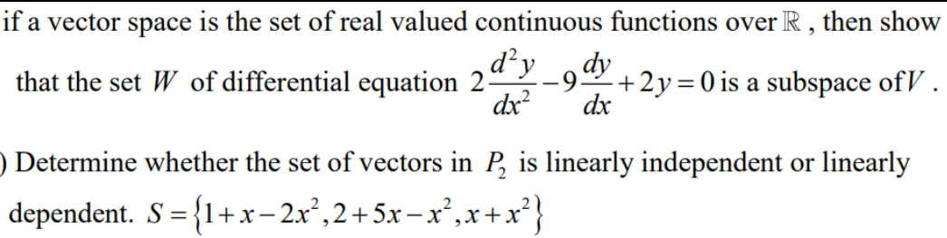 if a
vector space is the set of real valued continuous functions over R , then show
dy
d y
-9.
dx?
dx
that the set W of differential equation 2-
+2y=0 is a subspace ofV.
||
) Determine whether the set of vectors in P, is linearly independent or linearly
dependent. S = {1+x-2x²,2+5x – x²,x+x?}
