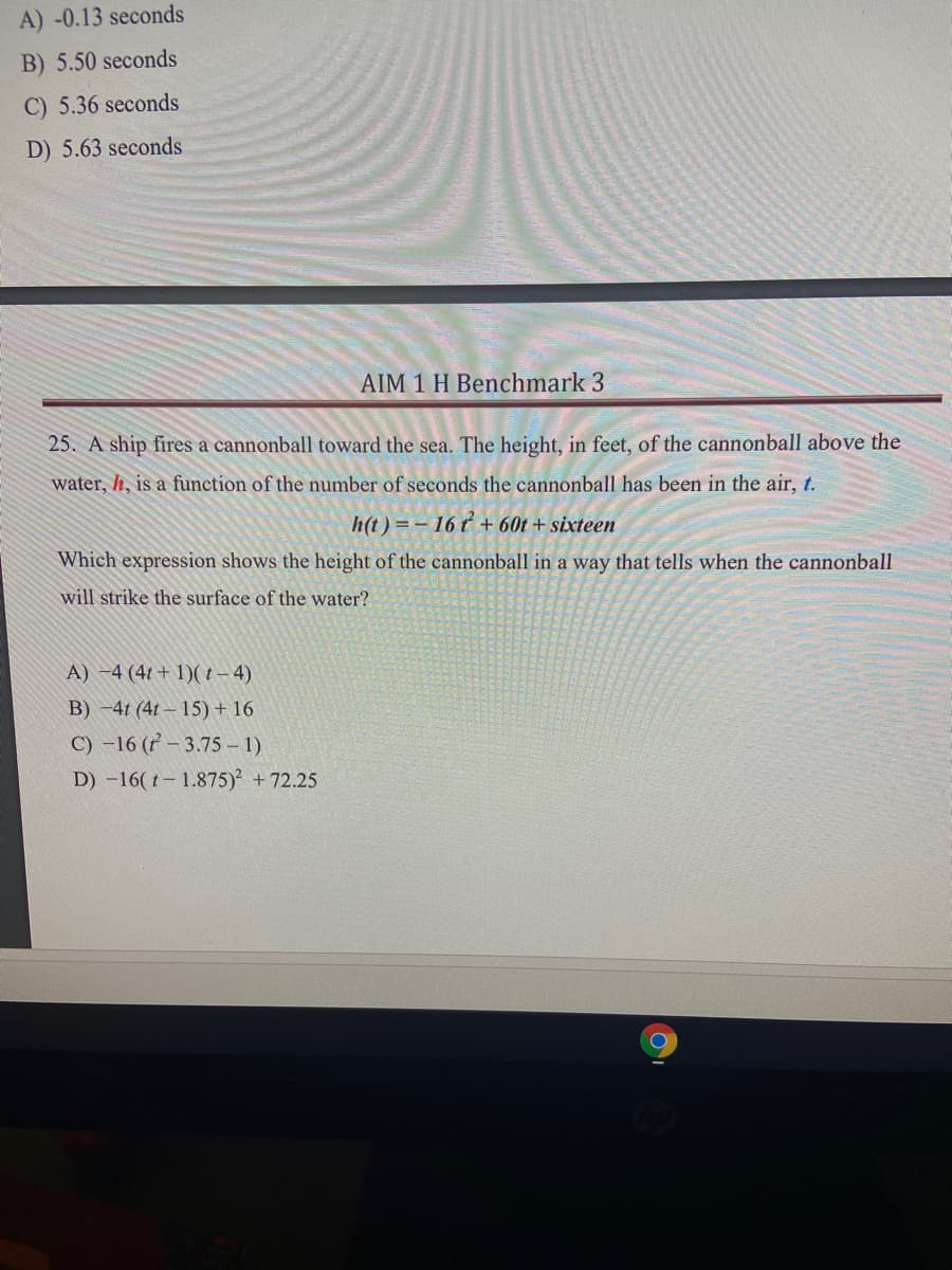 A) -0.13 seconds
B) 5.50 seconds
C) 5.36 seconds
D) 5.63 seconds
AIM 1 H Benchmark 3
25. A ship fires a cannonball toward the sea. The height, in feet, of the cannonball above the
water, h, is a function of the number of seconds the cannonball has been in the air, t.
h(t) = – 16 t + 60t + sixteen
Which expression shows the height of the cannonball in a way that tells when the cannonball
will strike the surface of the water?
A) -4 (4t + 1)( t- 4)
B) -41 (41 – 15) + 16
C) -16 (r – 3.75 – 1)
D) -16( t- 1.875) +72.25
