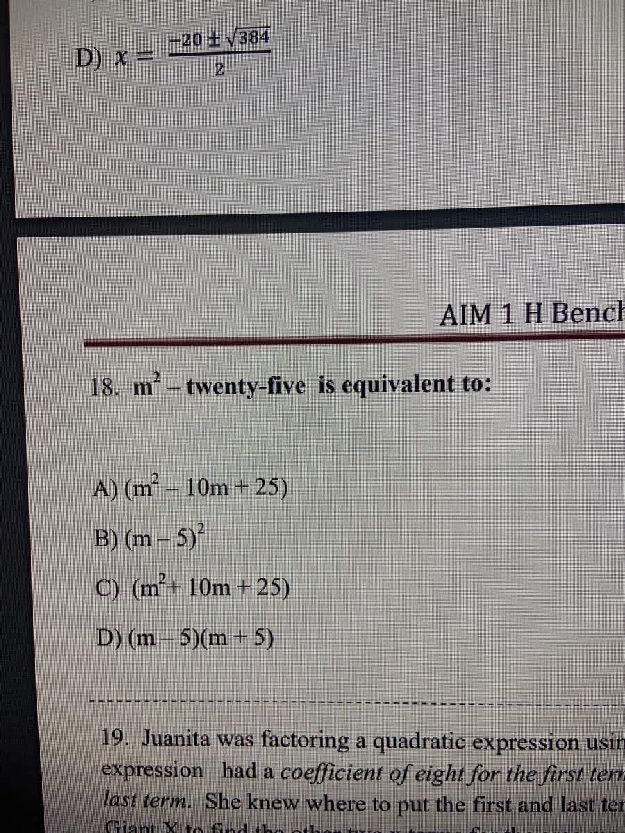 -20 +V384
D) x =
21
AIM 1 H Bench
18. m2- twenty-five is equivalent to:
A) (m – 10m + 25)
B) (m- 5)
C) (m²+ 10m + 25)
D) (m - 5)(m+ 5)
19. Juanita was factoring a quadratic expression usin
expression had a coefficient of eight for the first ter-
last term. She knew where to put the first and last ter
Giant X to find tho otho
