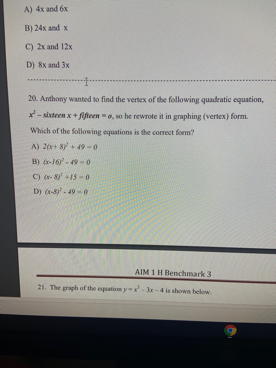 A) 4x and 6x
B) 24x and x
C) 2x and 12x
D) 8x and 3x
20. Anthony wanted to find the vertex of the following quadratic equation,
x - sixteen x + fifteen = 0, so he rewrote it in graphing (vertex) form.
Which of the following equations is the correct form?
A) 2(x+ 8) + 49 = 0
B) (x-16)² - 49 = 0
C) (x- 8)² +15 = 0
D) (x-8)² - 49 = 0
AIM 1 H Benchmark 3
21. The graph of the equation y=x- 3x-4 is shown below.
