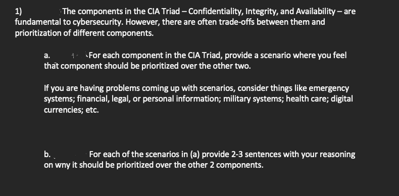 1)
fundamental to cybersecurity. However, there are often trade-offs between them and
prioritization of different components.
The components in the CIA Triad – Confidentiality, Integrity, and Availability – are
1. For each component in the CIA Triad, provide a scenario where you feel
that component should be prioritized over the other two.
а.
If you are having problems coming up with scenarios, consider things like emergency
systems; financial, legal, or personal information; military systems; health care; digital
currencies; etc.
b..
on wny it should be prioritized over the other 2 components.
For each of the scenarios in (a) provide 2-3 sentences with your reasoning
