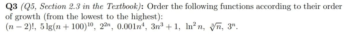 Q3 (Q5, Section 2.3 in the Textbook): Order the following functions according to their order
of growth (from the lowest to the highest):
(n – 2)!, 5 lg(n + 100)1º, 2²", 0.001n“, 3n³ + 1, ln²n, Vñ, 3".
