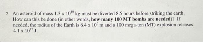 2. An asteroid of mass 1.3 x 1010 kg must be diverted 8.5 hours before striking the earth.
How can this be done (in other words, how many 100 MT bombs are needed)? If
needed, the radius of the Earth is 6.4 x 10° m and a 100 mega-ton (MT) explosion releases
4.1 x 10" J.
