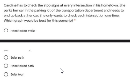 Caroline has to check the stop signs at every intersection in his hometown. She
parks her car in the parking lot of the transportation department and needs to
end up back at her car. She only wants to check each intersection one time.
Which graph would be best for this scenario? "
O Hamiltonian cvcle
O Euler path
Hamiltonian path
O Euler tour

