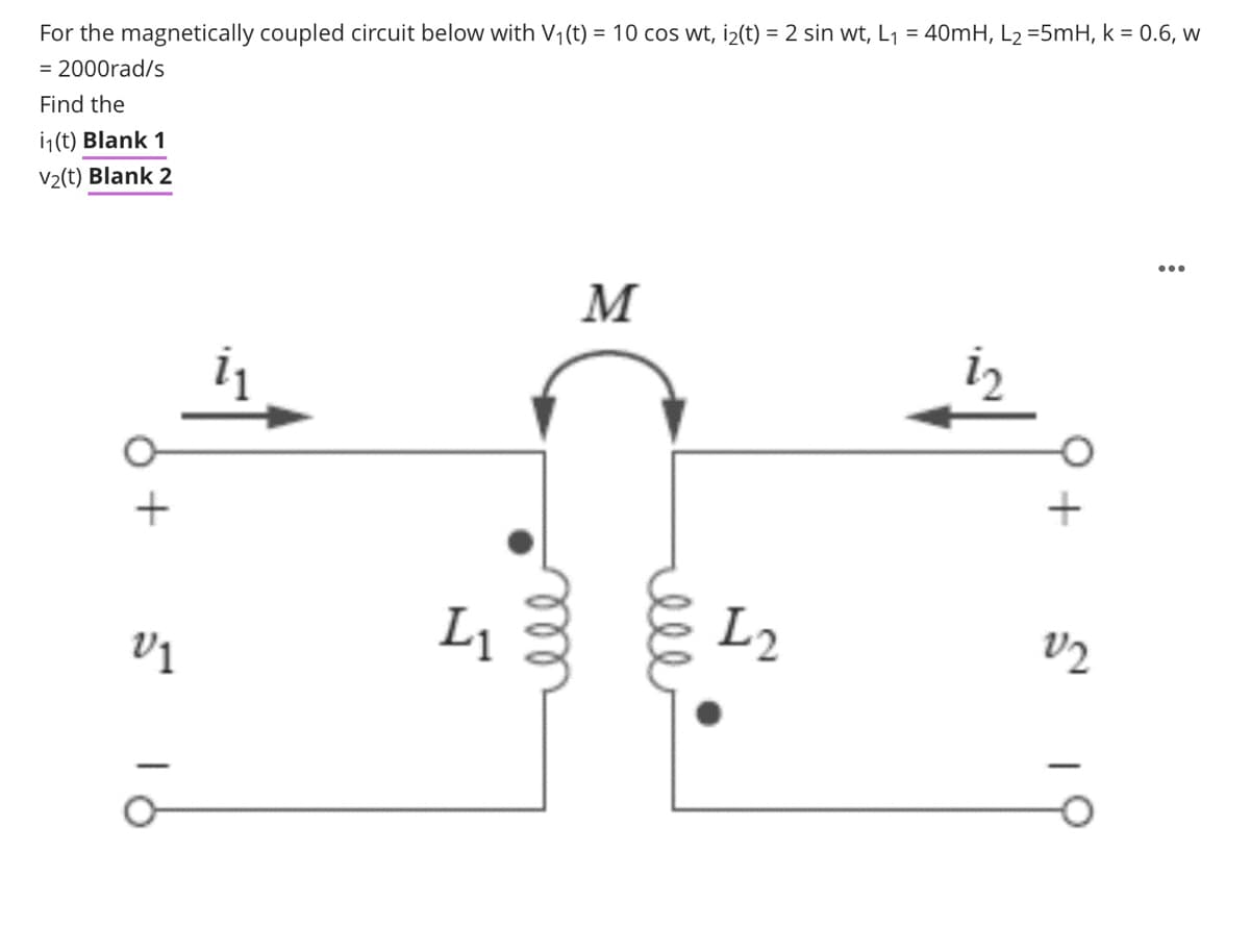 For the magnetically coupled circuit below with V1(t) = 10 cos wt, i2(t) = 2 sin wt, L1 = 40MH, L2 =5mH, k = 0.6, w
= 2000rad/s
Find the
ij(t) Blank 1
V2(t) Blank 2
M
+
L1
L2
elle
