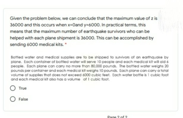 Given the problem below, we can conclude that the maximum value of z is
36000 and this occurs when x-0and y=6000. In practical terms, this
means that the maximum number of earthquake survivors who can be
helped with each plane shipment is 36000. This can be accomplished by
sending 6000 medical kits.
Bottied water and medical supplies are to be shipped to survivors of an earthquake by
plane. Each container of bottled water will serve 10 people and each medical kit will aid 6
people. Each plane can carry no more than 80,000 pounds. The bottled water weighs 20
pounds per container and each medical kit weighs 10 pounds. Each plane can carry a total
volume of supplies that does not exceed 6000 cubic feet. Each water bottle is 1 cubic foot
and each medical kit also has a volume of I cubic foot.
O True
False
Pane 2 of 2
