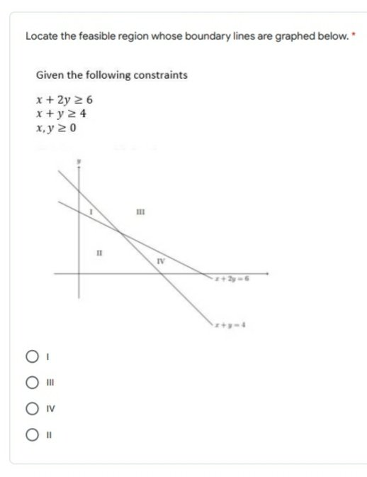 Locate the feasible region whose boundary lines are graphed below. *
Given the following constraints
x+ 2y 2 6
x+ y 2 4
х,у 20
IV
