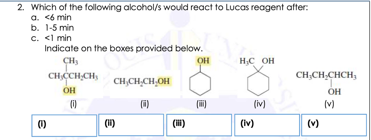 2. Which of the following alcohol/s would react to Lucas reagent after:
a. <6 min
b. 1-5 min
C. <1 min
Indicate on the boxes provided below.
CH3
OH
НС ОН
CH;CCH,CH3
CH;CH,CHCH3
CH;CH,CH,OH
OH
OH
(i)
(ii)
(ii)
(iv)
(v)
(i)
(ii)
(ii)
(iv)
(v)
