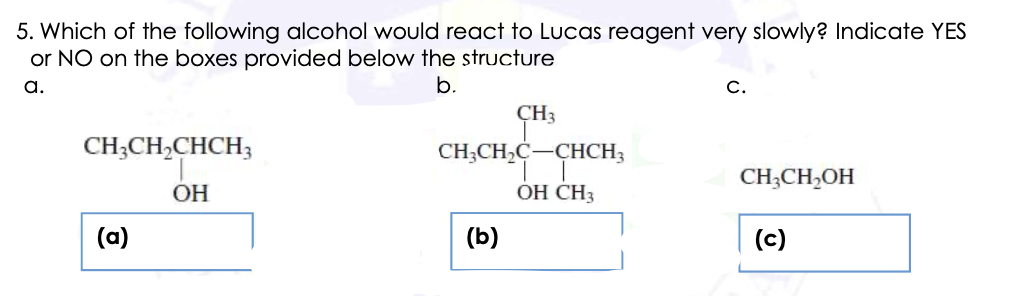 5. Which of the following alcohol would react to Lucas reagent very slowly? Indicate YES
or NO on the boxes provided below the structure
a.
b.
С.
ÇH3
CH;CH,CHCH;
CH;CH,C-CHCH3
CH;CH,OH
ОН
ОН СНЗ
(a)
(b)
(c)
