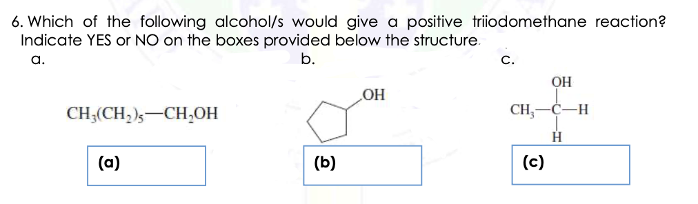 6. Which of the following alcohol/s would give a positive triiodomethane reaction?
Indicate YES or NO on the boxes provided below the structure.
a.
b.
С.
OH
OH
CH;(CH, )s-CH,OH
CH;
Ċ-H
(a)
(b)
(c)
