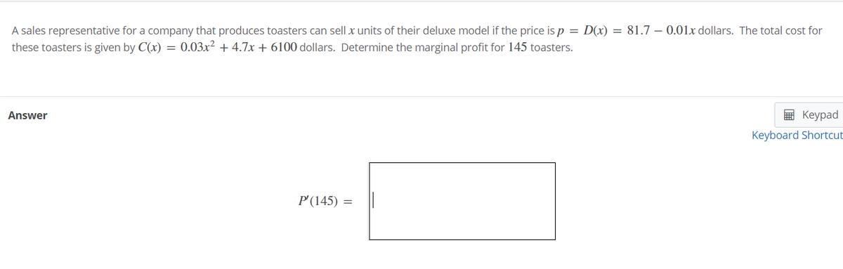 A sales representative for a company that produces toasters can sell x units of their deluxe model if the price is p = D(x) = 81.7 – 0.01x dollars. The total cost for
these toasters is given by C(x) = 0.03x² + 4.7x + 6100 dollars. Determine the marginal profit for 145 toasters.
Answer
E Keypad
Keyboard Shortcut
P'(145) =
