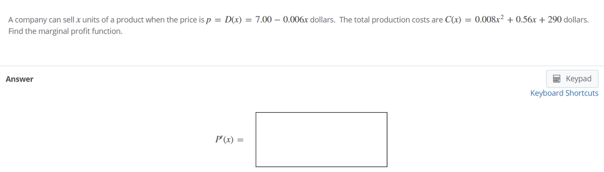 A company can sell x units of a product when the price is p = D(x) = 7.00 – 0.006x dollars. The total production costs are C(x) = 0.008x² + 0.56x + 290 dollars.
Find the marginal profit function.
Answer
в Кеурad
Keyboard Shortcuts
P'(x) =
