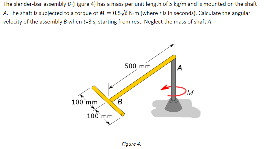 The slender-bar assembly B (Figure 4) has a mass per unit length of 5 kg/m and is mounted on the shaft
A. The shaft is subjected to a torque of M = 0.5/t N•m (where t is in seconds). Calculate the angular
velocity of the assembly B when t=3 s, starting from rest. Neglect the mass of shaft A.
500 mm
A
M
100 mm
100 mm
Figure 4.
