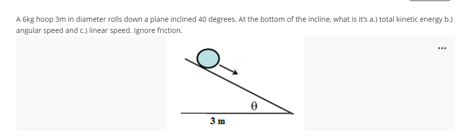 A 6kg hoop 3m in diameter rolls down a plane inclined 40 degrees. At the bottom of the incline, what is it's a.) total kinetic energy b.)
angular speed and c.) linear speed. Ignore friction.
...
3 m
