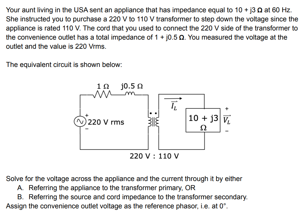 Your aunt living in the USA sent an appliance that has impedance equal to 10 + j3 2 at 60 Hz.
She instructed you to purchase a 220 V to 110 V transformer to step down the voltage since the
appliance is rated 110 V. The cord that you used to connect the 220 V side of the transformer to
the convenience outlet has a total impedance of 1 + j0.5 . You measured the voltage at the
outlet and the value is 220 Vrms.
The equivalent circuit is shown below:
1Ω j0.5 Q
ĪT
N) 220 V rms
10+ j3 VL
Ω
220 V 110 V
Solve for the voltage across the appliance and the current through it by either
A. Referring the appliance to the transformer primary, OR
B. Referring the source and cord impedance to the transformer secondary.
Assign the convenience outlet voltage as the reference phasor, i.e. at 0°.
+