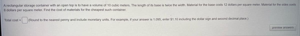 A rectangular storage container with an open top is to have a volume of 10 cubic meters, The length of its base is twice the width. Material for the base costs 12 dollars per square meter. Material for the sides costs
8 dollars per square meter. Find the cost of materials for the cheapest such container.
Total cost = (Round to the nearest penny and include monetary units. For example, if your answer is 1.095, enter $1.10 including the dollar sign and second decimal place.)
preview answers

