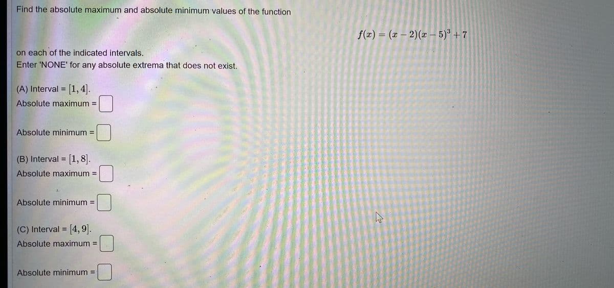 Find the absolute maximum and absolute minimum values of the function
f(x) = (x – 2)(x - 5)° + 7
%3D
on each of the indicated intervals.
Enter 'NONE' for any absolute extrema that does not exist.
(A) Interval = [1, 4].
%3!
Absolute maximum =
Absolute minimum =
%3D
(B) Interval = [1, 8].
%3D
Absolute maximum =
%3D
J.
Absolute minimum =
(C) Interval = [4, 9].
%3D
Absolute maximum =
%3D
Absolute minimum =
