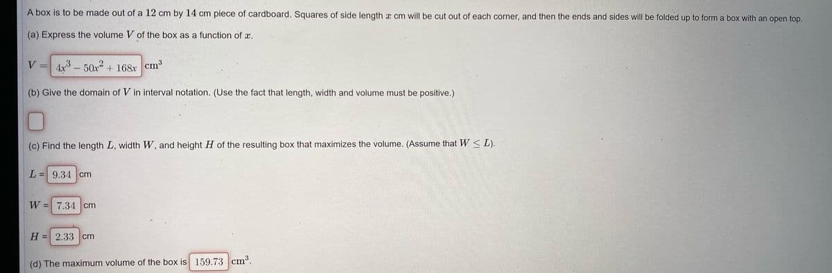 A box is to be made out of a 12 cm by 14 cm piece of cardboard. Squares of side length a cm will be cut out of each corner, and then the ends and sides will be folded up to form a box with an open top.
(a) Express the volume V of the box as a function of æ.
V =
4x° - 50x + 168x
cm³
(b) Give the domain of V in interval notation. (Use the fact that length, width and volume must be positive.)
(c) Find the length L, width W, and height H of the resulting box that maximizes the volume. (Assume that W < L).
L = 9.34 cm
%3D
W = 7.34 cm
%3D
H = 2.33 cm
%3D
(d) The maximum volume of the box is 159.73 cm³.
