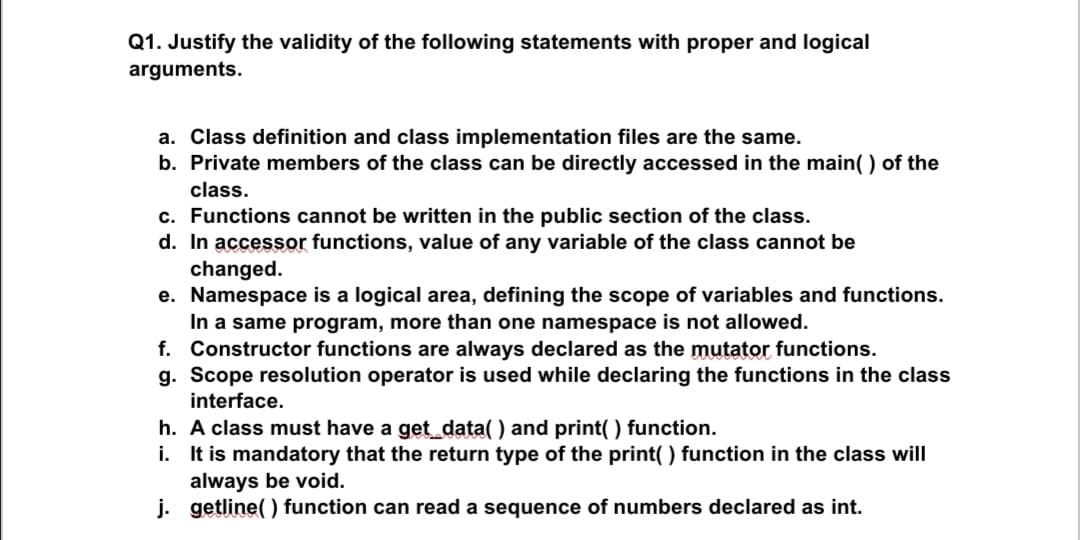 Q1. Justify the validity of the following statements with proper and logical
arguments.
a. Class definition and class implementation files are the same.
b. Private members of the class can be directly accessed in the main( ) of the
class.
c. Functions cannot be written in the public section of the class.
d. In accessor functions, value of any variable of the class cannot be
changed.
e. Namespace is a logical area, defining the scope of variables and functions.
In a same program, more than one namespace is not allowed.
f. Constructor functions are always declared as the mutator functions.
g. Scope resolution operator is used while declaring the functions in the class
interface.
h. A class must have a get_data( ) and print( ) function.
i. It is mandatory that the return type of the print( ) function in the class will
always be void.
j. getline( ) function can read a sequence of numbers declared as int.
