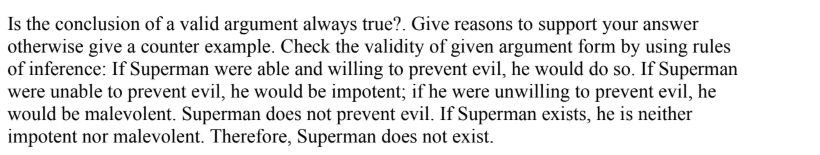 Is the conclusion of a valid argument always true?. Give reasons to support your answer
otherwise give a counter example. Check the validity of given argument form by using rules
of inference: If Superman were able and willing to prevent evil, he would do so. If Superman
were unable to prevent evil, he would be impotent; if he were unwilling to prevent evil, he
would be malevolent. Superman does not prevent evil. If Superman exists, he is neither
impotent nor malevolent. Therefore, Superman does not exist.
