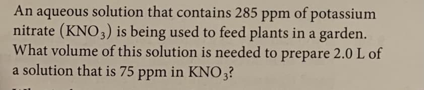 An aqueous solution that contains 285 ppm of potassium
nitrate (KNO3) is being used to feed plants in a garden.
What volume of this solution is needed to prepare 2.0 L of
a solution that is 75 ppm in KNO3?
