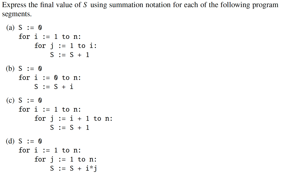 Express the final value of S using summation notation for each of the following program
segments.
(a) S := 0
for i:=1 to n:
for j = 1 to i:
S
= S + 1
(b) S = 0
for i:= 0 to n:
S = S + i
(c) S = 0
for i:= 1 to n:
for j = i + 1 to n:
S = S + 1
(d) S = 0
for
to n:
i:=1
for j = 1 to n:
S := S + i*j