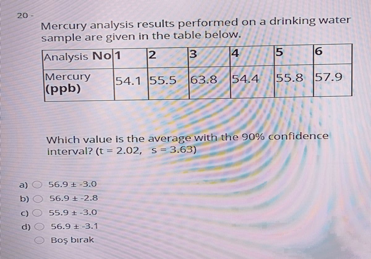 20
Mercury analysis results performed on a drinking water
sample are given in the table below.
13
15
Analysis No1
Mercury
(ppb)
54.1 55.5 63.8
54.4
55.8 57.9
Which value is the average with the 90% confidence
interval? (t = 2.02,
s = 3.63)
a) O 56.9 ± -3.0
b) O 56.9 + -2.8
C) O 55.9 ± -3.0
d) O 56.9 ± -3.1
O Boş bırak
