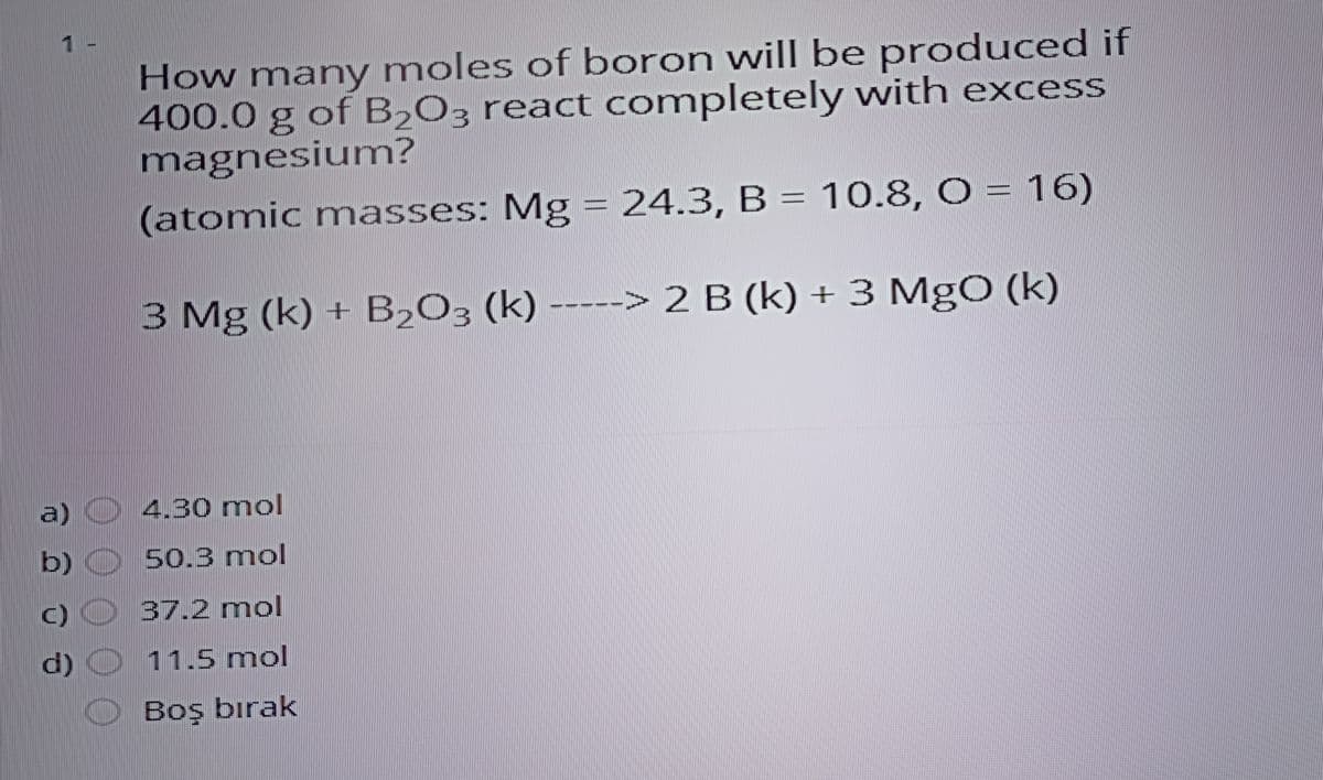 1 -
How many moles of boron will be produced if
400.0 g of B,O; react completely with excess
magnesium?
(atomic masses: Mg = 24.3, B = 10.8, O = 16)
3 Mg (k) + B2O3 (k) -----> 2 B (k) +3 MgO (k)
a)
4,30 mol
b)
50.3 mol
C)
37.2 mol
d)
11.5 mol
Boş bırak

