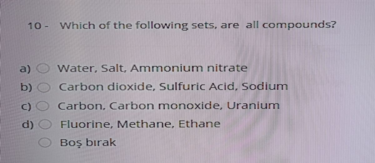10- Which of the following sets. are all compounds?
a) Water, Salt, Anmmonium nitrate
b)
Carbon dioxide, Sulfuric Acid, Sodium
Carbon, Carbon monoxide, Uranium
d) O Fluorine, Methane, Ethane
Boş bırak
