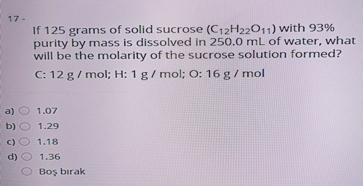 17-
If 125 grams of solid sucrose (C-2H22O11) with 93%
purity by mass is dissolved in 250.0 mL of water, what
will be the molarity of the sucrose solution formed?
C: 12 g/ mol; H: 1 g / mnol; O: 16 g / mol
a) 1.07
b) O 1.29
C)O 1.18
d) O 1.36
Boş bırak
