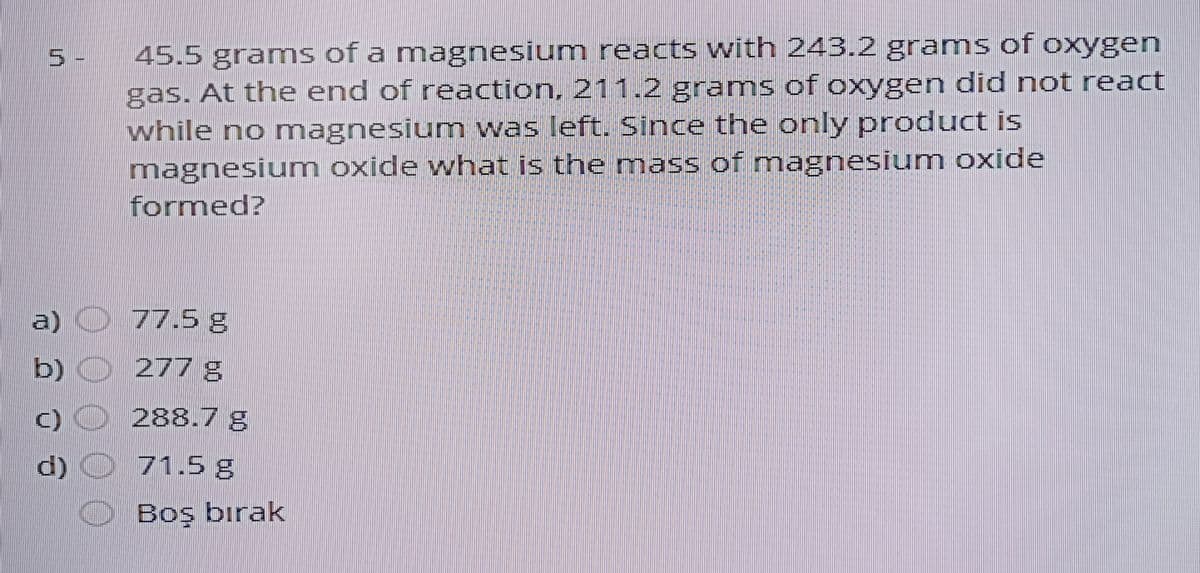 45.5 grams of a magnesium reacts with 243.2 grams of oxygen
gas. At the end of reaction, 211.2 grams of oxygen did not react
while no magnesium was left. Since the only product is
magnesium oxide what is the mass of magnesium oxide
formed?
5-
a)
77.5 g
b) O 277 g
288.7 g
d)
71.5 g
Boş bırak
