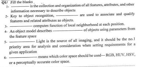 Q1/ Fill the blanks
1-
information necessary to describe objects
2- Key to object recognition,
features and related attributes as objects.
- is the collection and organization of all features, attributes, and other
are used to associate and qualify
5-
3-
4- An object model describes
the feature space
6-
computes function of local neighborhood at each position.
of objects using parameters from
Light is the source of all imaging, and it should be the no.1
priority area for analysis and consideration when setting requirements for a
given application
means which color space should be used-RGB, HUV, HSV,
or a perceptually accurate color space.