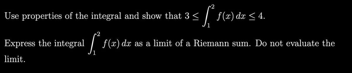 ~2
Use properties of the integral and show that 3 <
f(x) dx < 4.
< 4.
Express the integral
/ f(x) dx as a limit of a Riemann sum. Do not evaluate the
limit.
