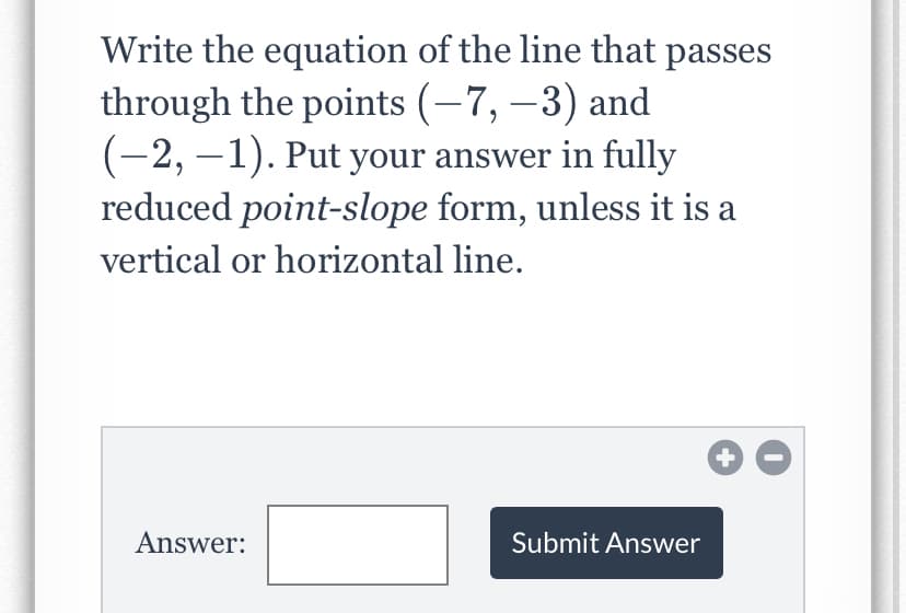 Write the equation of the line that passes
through the points (–7, –3) and
(-2, –1). Put your answer in fully
reduced point-slope form, unless it is a
vertical or horizontal line.
Answer:
Submit Answer
