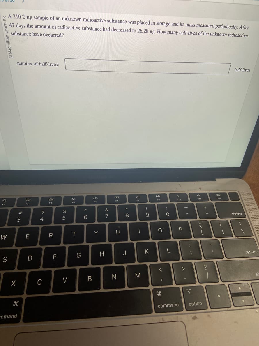 Macmillan l
30:
F2
W
S
A 210.2 ng sample of an unknown radioactive substance was placed in storage and its mass measured periodically. After
47 days the amount of radioactive substance had decreased to 26.28 ng. How many half-lives of the unknown radioactive
substance have occurred?
number of half-lives:
#3
H
80
F3
mmand
E
D
A GA
$
X C
4
OOD
886
F4
R
F
%
от ото
5
V
F5
T
G
^
6
B
F6
Y
&
7
H
8
F7
U
N
00 *
8
DII
FB
J
L
-
(
9
M
K
DD
F9
O
<
I
H
db
-O
L
4
F10
P
command
>
. V
-
...
I
4
F11
{
[
option
+
=
?
11
1
F12
}
]
half-lives
delete
return
st