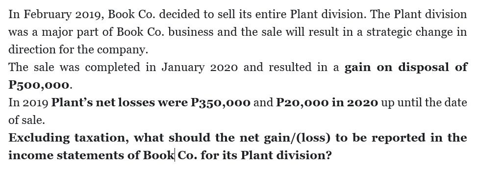In February 2019, Book Co. decided to sell its entire Plant division. The Plant division
was a major part of Book Co. business and the sale will result in a strategic change in
direction for the company.
The sale was completed in January 2020 and resulted in a gain on disposal of
P500,000.
In 2019 Plant's net losses were P350,000 and P20,000 in 2020 up until the date
of sale.
Excluding taxation, what should the net gain/(loss) to be reported in the
income statements of Book Co. for its Plant division?
