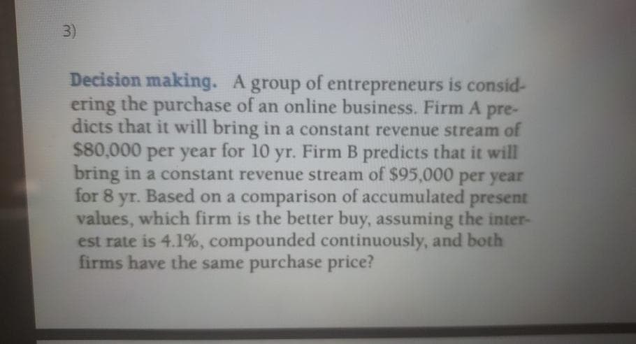3)
Decision making. A group of entrepreneurs is consid-
ering the purchase of an online business. Firm A
dicts that it will bring in a constant revenue stream of
$80,000 per year for 10 yr. Firm B predicts that it will
bring in a constant revenue stream of $95,000 per year
for 8 yr. Based on a comparison of accumulated present
values, which firm is the better buy, assuming the inter-
est rate is 4.1%, compounded continuously, and both
firms have the same purchase price?
pre-
