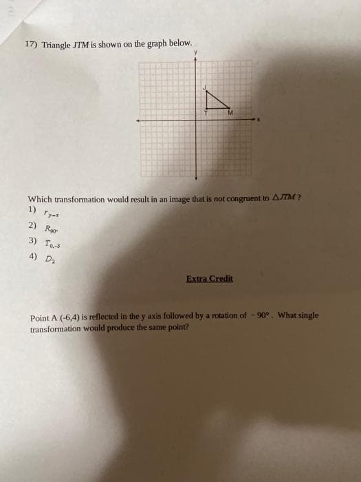 17) Triangle JTM is shown on the graph below.
Which transfomation would result in an image that is not congruent to AJTM ?
1)
2) Ror
3) To.3
4) Da
Extra Credit
Point A (-6,4) is reflected in the y axis followed by a rotation of - 90°. What single
transformation would produce the same point?
