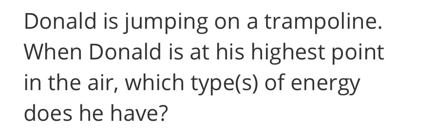 Donald is jumping on a trampoline.
When Donald is at his highest point
in the air, which type(s) of energy
does he have?
