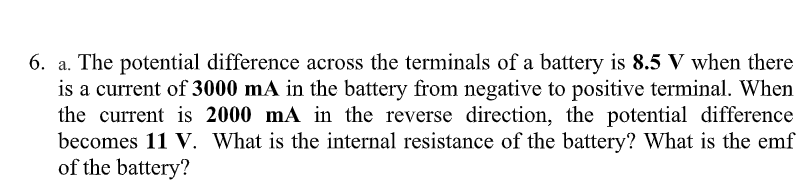 6. a. The potential difference across the terminals of a battery is 8.5 V when there
is a current of 3000 mA in the battery from negative to positive terminal. When
the current is 2000 mA in the reverse direction, the potential difference
becomes 11 V. What is the internal resistance of the battery? What is the emf
of the battery?

