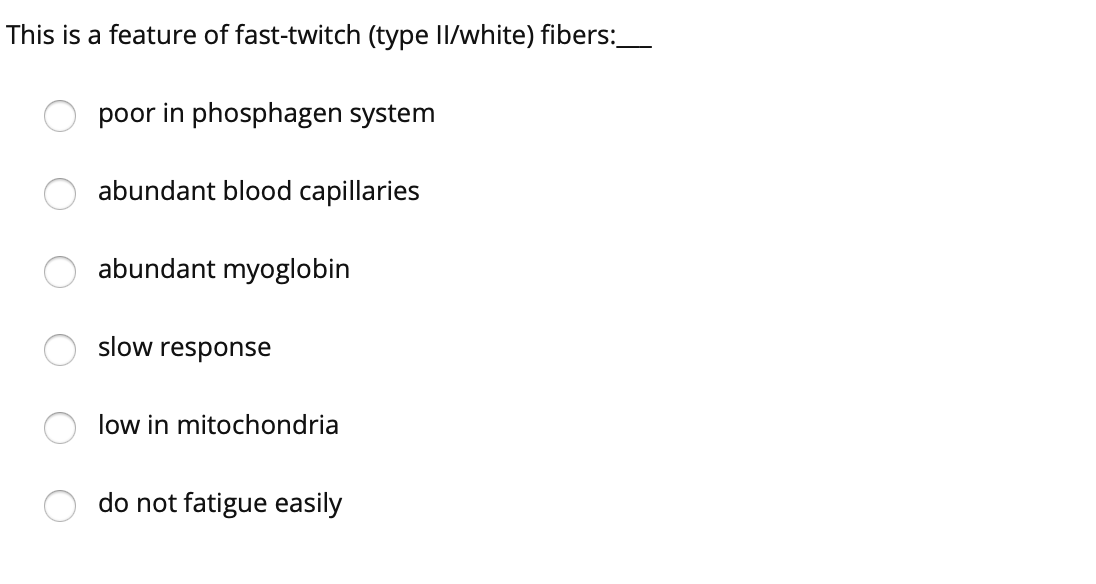 This is a feature of fast-twitch (type II/white) fibers:_
poor in phosphagen system
abundant blood capillaries
abundant myoglobin
slow response
low in mitochondria
do not fatigue easily
