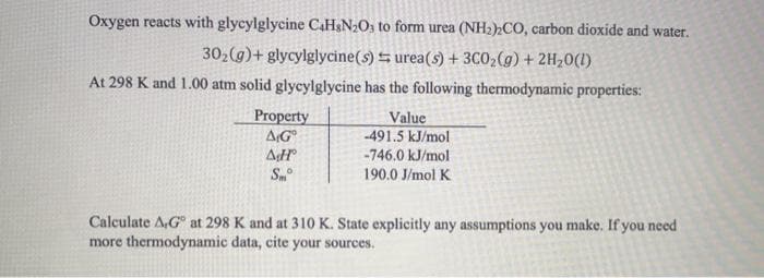 Oxygen reacts with glycylglycine CAH&N2O1 to form urea (NH2)2CO, carbon dioxide and water.
302(g)+ glycylglycine(s) 5 urea(s) + 3C02(g) + 2H20(1)
At 298 K and 1.00 atm solid glycylglycine has the following thermodynamic properties:
Property
AG
Value
-491.5 kJ/mol
-746.0 kJ/mol
Sm
190.0 J/mol K
Calculate A,G at 298 K and at 310 K. State explicitly any assumptions you make. If you need
more thermodynamic data, cite your sources.
