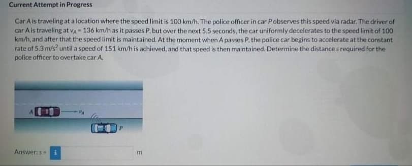 Current Attempt in Progress
Car A is traveling at a location where the speed limit is 100 km/h. The police officer in car Pobserves this speed via radar. The driver of
car Ais traveling at va - 136 km/h as it passes P, but over the next 5.5 seconds, the car uniformly decelerates to the speed limit of 100
km/h, and after that the speed limit is maintained. At the moment when A passes P, the police car begins to accelerate at the canstant
rate of 5.3 m/s? until a speed of 151 km/h is achieved, and that speed is then maintained. Determine the distance s required for the
police officer to overtake car A.
Answers i
