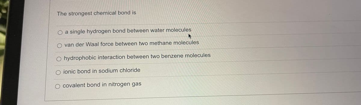 The strongest chemical bond is
O a single hydrogen bond between water molecules
A
O van der Waal force between two methane molecules
O hydrophobic interaction between two benzene molecules
Oionic bond in sodium chloride
covalent bond in nitrogen gas