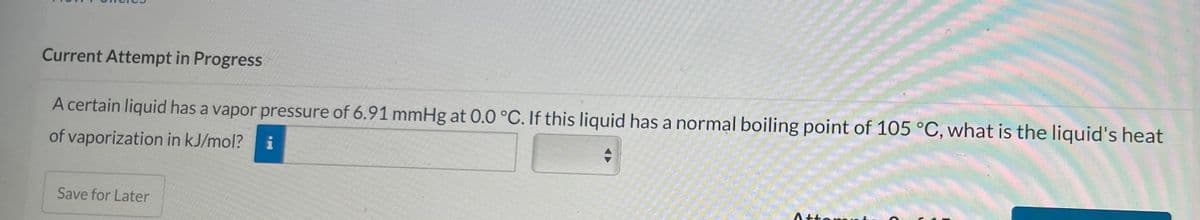 Current Attempt in Progress
A certain liquid has a vapor pressure of 6.91 mmHg at 0.0 °C. If this liquid has a normal boiling point of 105 °C, what is the liquid's heat
of vaporization in kJ/mol?
i
+
Save for Later
Atto