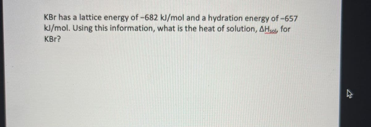 KBr has a lattice energy of -682 kJ/mol and a hydration energy of -657
kJ/mol. Using this information, what is the heat of solution, AHsol, for
KBr?
A