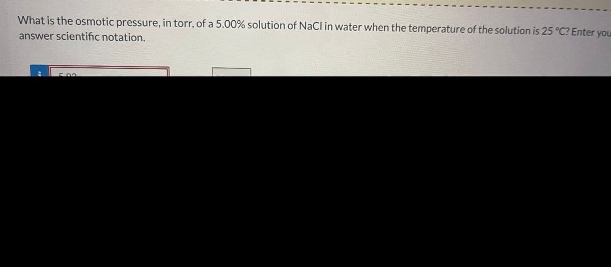 What is the osmotic pressure, in torr, of a 5.00% solution of NaCl in water when the temperature of the solution is 25 °C? Enter you
answer scientific notation.
H