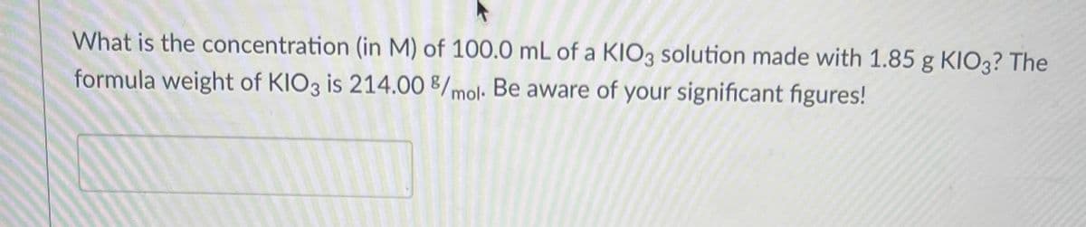 What is the concentration (in M) of 100.0 mL of a KIO3 solution made with 1.85 g KIO3? The
formula weight of KIO3 is 214.00 8/mol. Be aware of your significant figures!